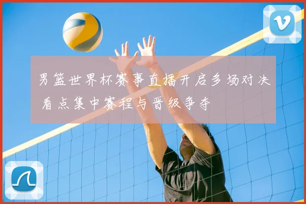 男篮世界杯赛事直播开启多场对决 看点集中赛程与晋级争夺