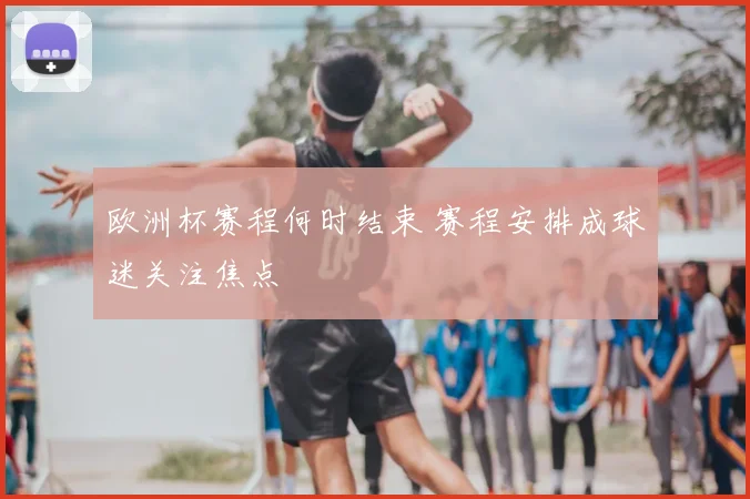 欧洲杯赛程何时结束 赛程安排成球迷关注焦点