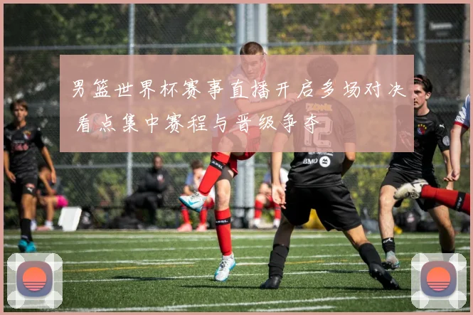 男篮世界杯赛事直播开启多场对决 看点集中赛程与晋级争夺