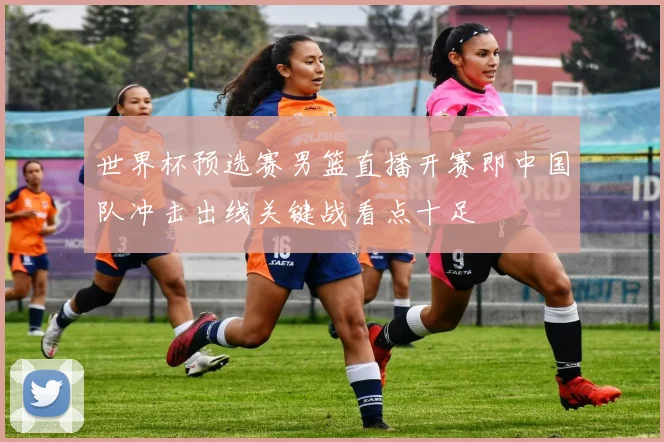 世界杯预选赛男篮直播开赛即中国队冲击出线关键战看点十足