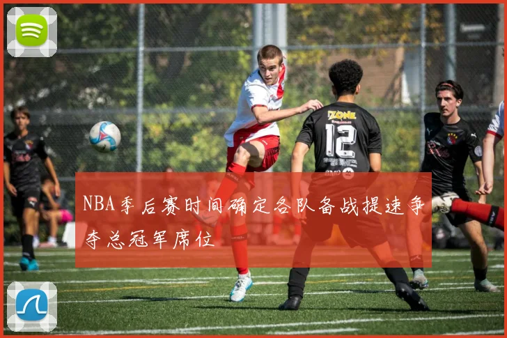 NBA季后赛时间确定各队备战提速争夺总冠军席位