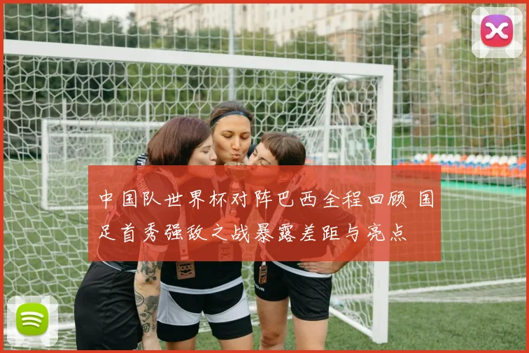 中国队世界杯对阵巴西全程回顾 国足首秀强敌之战暴露差距与亮点