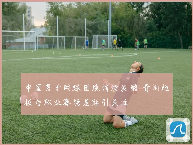 中国男子网球困境持续发酵 青训短板与职业赛场差距引关注