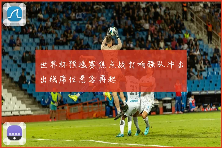 世界杯预选赛焦点战打响强队冲击出线席位悬念再起