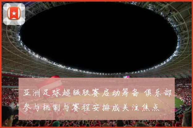 亚洲足球超级联赛启动筹备 俱乐部参与机制与赛程安排成关注焦点