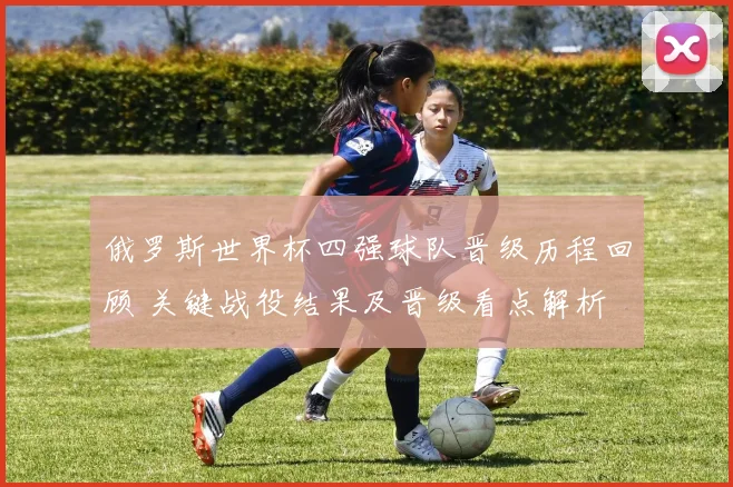 俄罗斯世界杯四强球队晋级历程回顾 关键战役结果及晋级看点解析