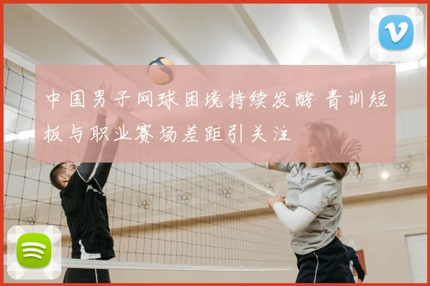 中国男子网球困境持续发酵 青训短板与职业赛场差距引关注