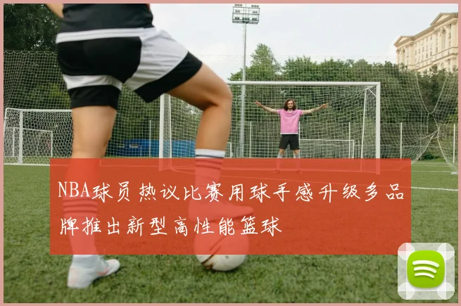 NBA球员热议比赛用球手感升级多品牌推出新型高性能篮球