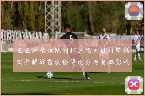 王正坤聚焦欧洲杯三场关键对阵预测并解读首发伤停比分与晋级影响