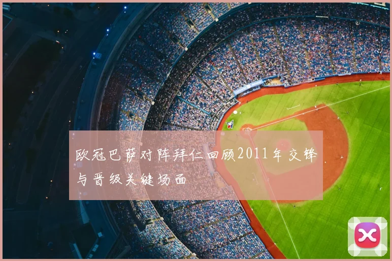 欧冠巴萨对阵拜仁回顾2011年交锋与晋级关键场面