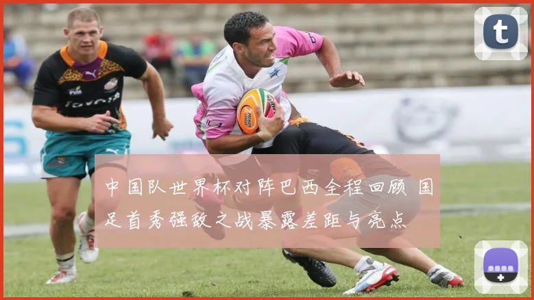 中国队世界杯对阵巴西全程回顾 国足首秀强敌之战暴露差距与亮点