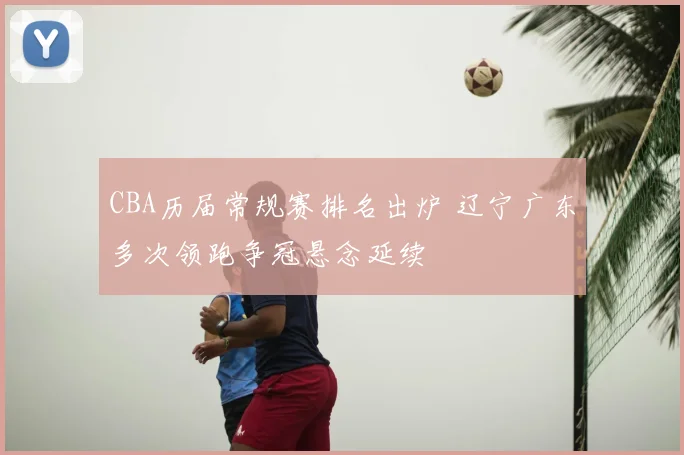 CBA历届常规赛排名出炉 辽宁广东多次领跑争冠悬念延续