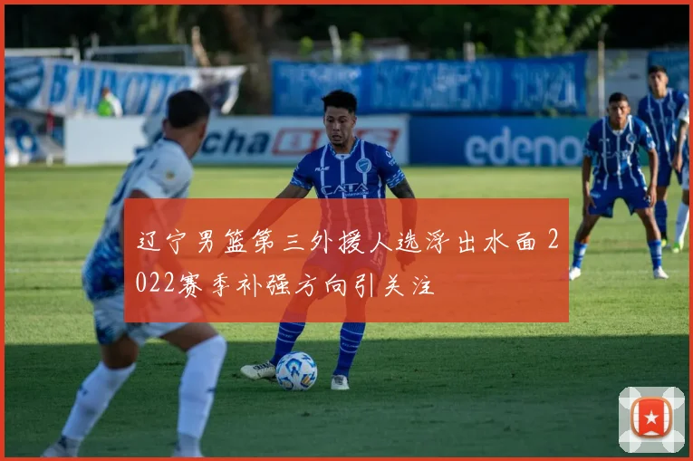 辽宁男篮第三外援人选浮出水面 2022赛季补强方向引关注