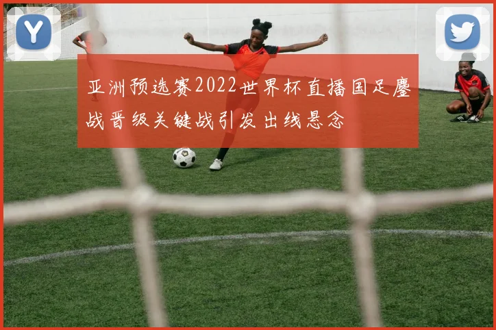 亚洲预选赛2022世界杯直播国足鏖战晋级关键战引发出线悬念