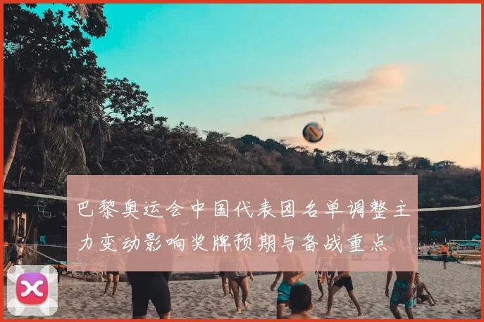 巴黎奥运会中国代表团名单调整主力变动影响奖牌预期与备战重点