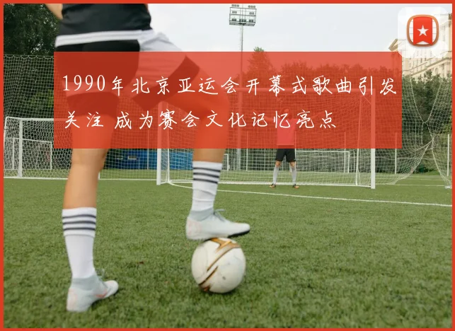 1990年北京亚运会开幕式歌曲引发关注 成为赛会文化记忆亮点