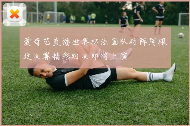 爱奇艺直播世界杯法国队对阵阿根廷决赛精彩对决即将上演