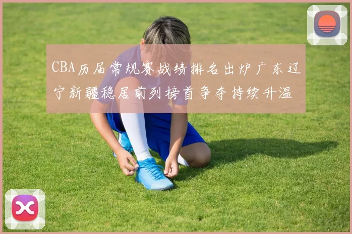 CBA历届常规赛战绩排名出炉广东辽宁新疆稳居前列榜首争夺持续升温