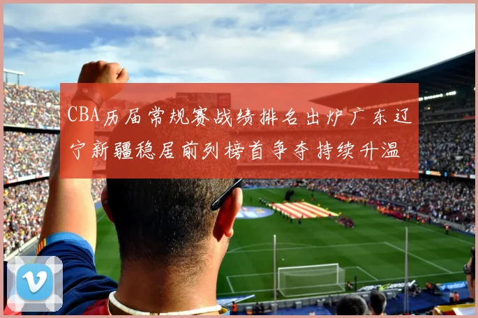 CBA历届常规赛战绩排名出炉广东辽宁新疆稳居前列榜首争夺持续升温