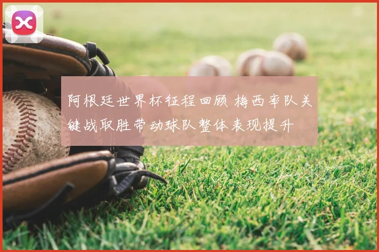 阿根廷世界杯征程回顾 梅西率队关键战取胜带动球队整体表现提升