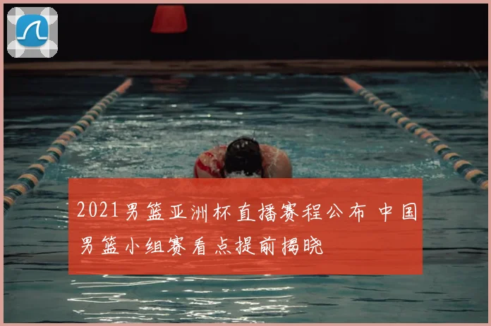2021男篮亚洲杯直播赛程公布 中国男篮小组赛看点提前揭晓
