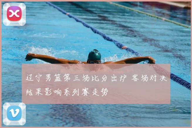 辽宁男篮第三场比分出炉 客场对决结果影响系列赛走势