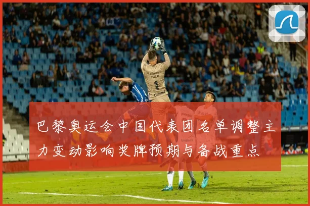 巴黎奥运会中国代表团名单调整主力变动影响奖牌预期与备战重点