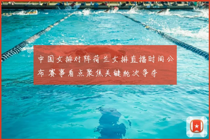 中国女排对阵荷兰女排直播时间公布 赛事看点聚焦关键轮次争夺