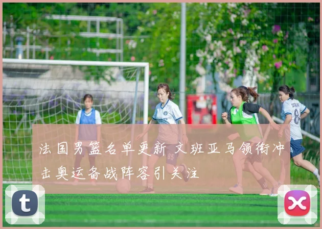 法国男篮名单更新 文班亚马领衔冲击奥运备战阵容引关注