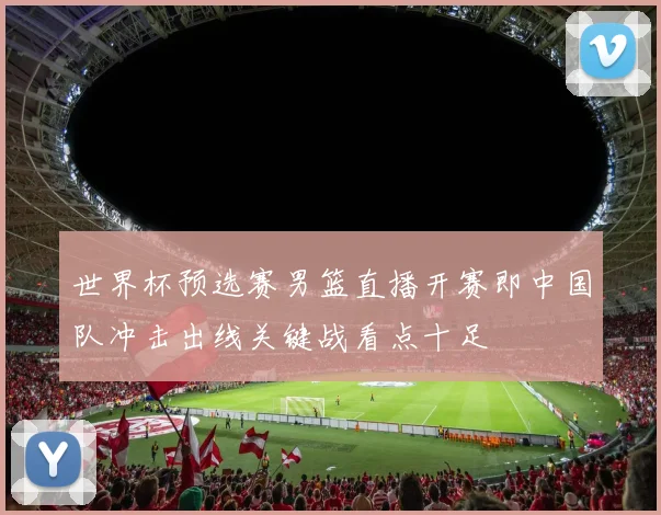 世界杯预选赛男篮直播开赛即中国队冲击出线关键战看点十足