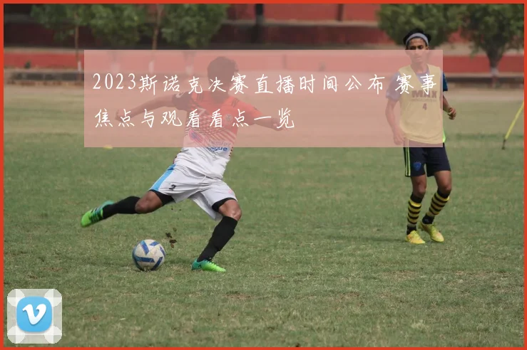 2023斯诺克决赛直播时间公布 赛事焦点与观看看点一览