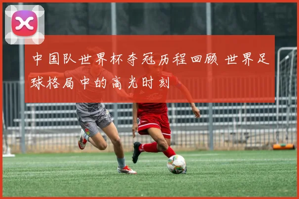 中国队世界杯夺冠历程回顾 世界足球格局中的高光时刻