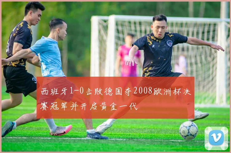 西班牙1-0击败德国夺2008欧洲杯决赛冠军并开启黄金一代