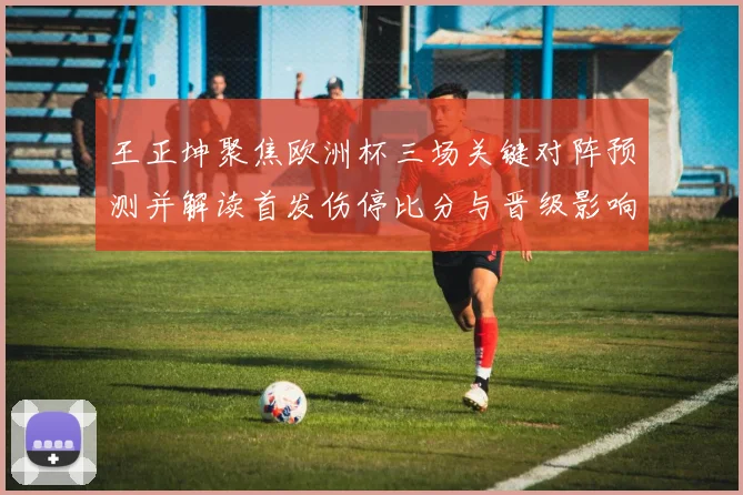 王正坤聚焦欧洲杯三场关键对阵预测并解读首发伤停比分与晋级影响