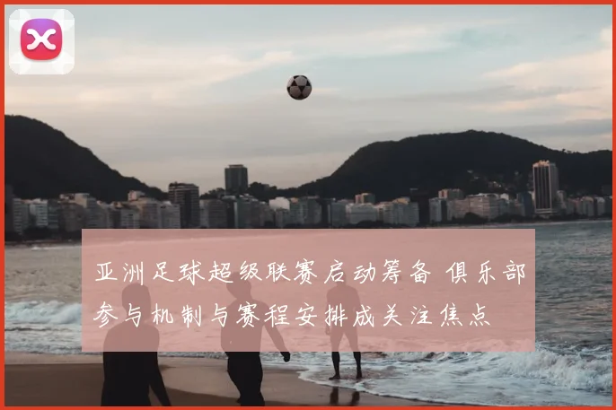 亚洲足球超级联赛启动筹备 俱乐部参与机制与赛程安排成关注焦点