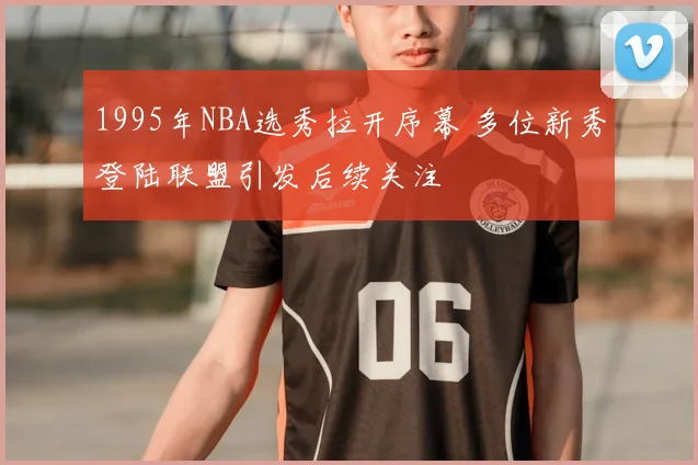 1995年NBA选秀拉开序幕 多位新秀登陆联盟引发后续关注