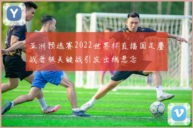 亚洲预选赛2022世界杯直播国足鏖战晋级关键战引发出线悬念