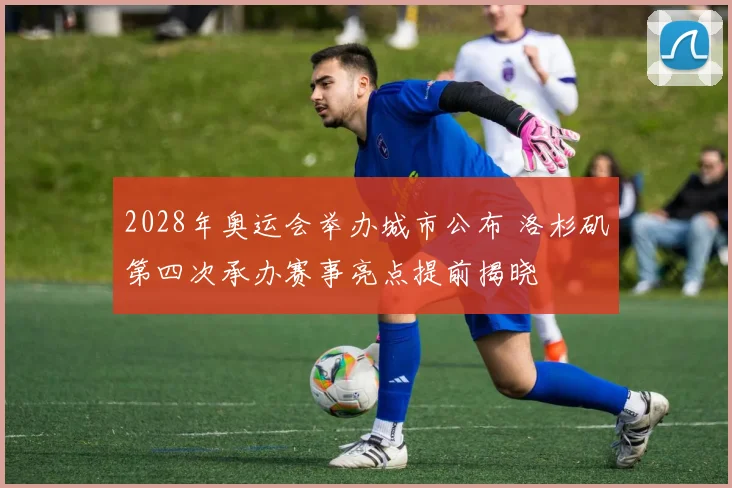 2028年奥运会举办城市公布 洛杉矶第四次承办赛事亮点提前揭晓